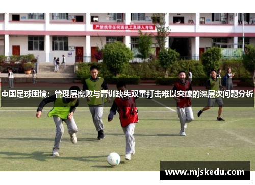 中国足球困境：管理层腐败与青训缺失双重打击难以突破的深层次问题分析