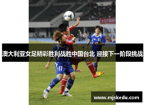 澳大利亚女足精彩胜利战胜中国台北 迎接下一阶段挑战